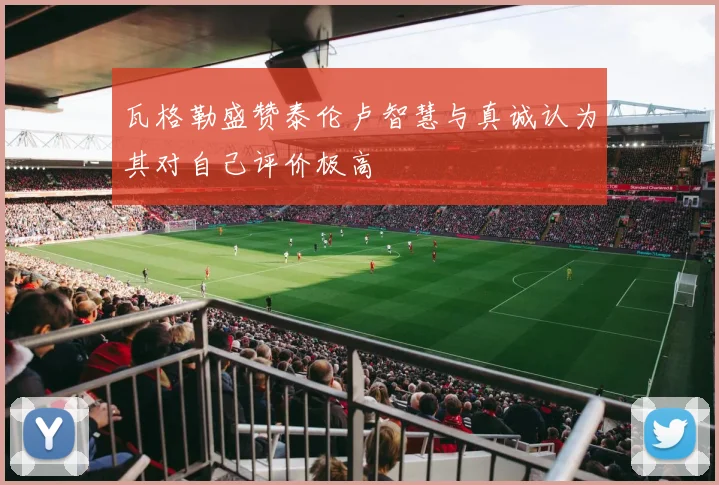 瓦格勒盛赞泰伦卢智慧与真诚认为其对自己评价极高