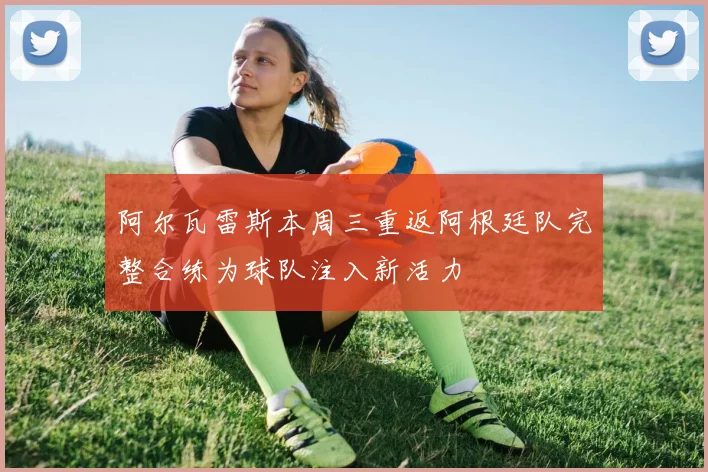 阿尔瓦雷斯本周三重返阿根廷队完整合练为球队注入新活力
