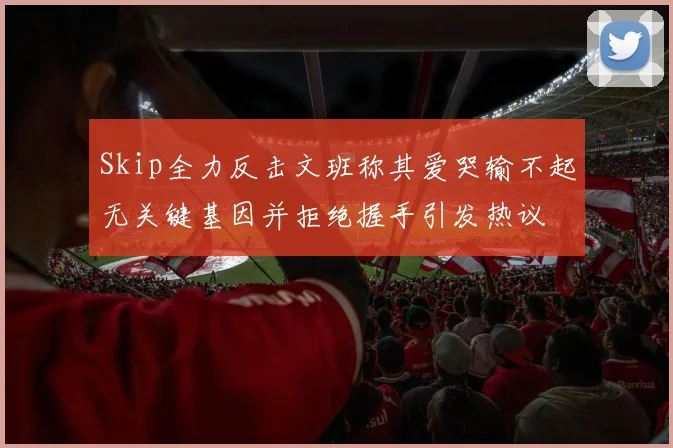 Skip全力反击文班称其爱哭输不起无关键基因并拒绝握手引发热议