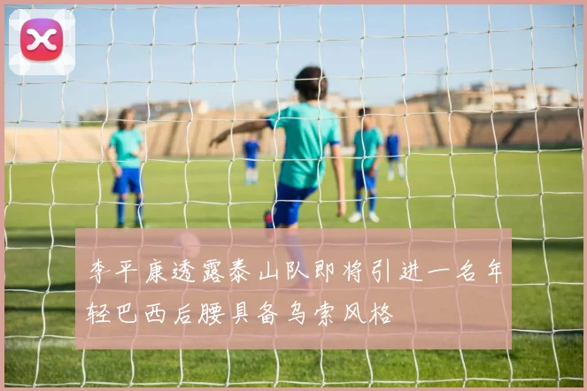 李平康透露泰山队即将引进一名年轻巴西后腰具备乌索风格