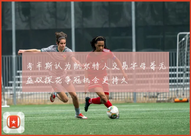 考辛斯认为凯尔特人交易字母哥无益双探花争冠机会更持久