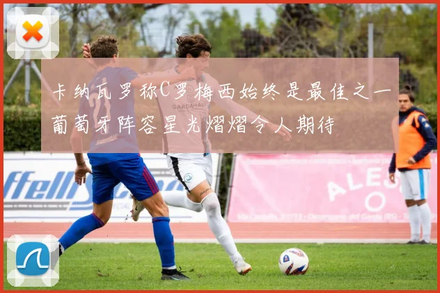 卡纳瓦罗称C罗梅西始终是最佳之一葡萄牙阵容星光熠熠令人期待