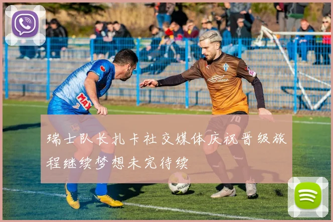 瑞士队长扎卡社交媒体庆祝晋级旅程继续梦想未完待续