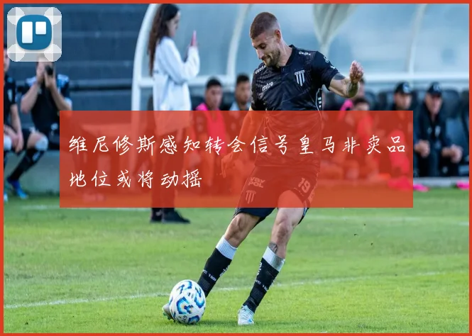 维尼修斯感知转会信号皇马非卖品地位或将动摇