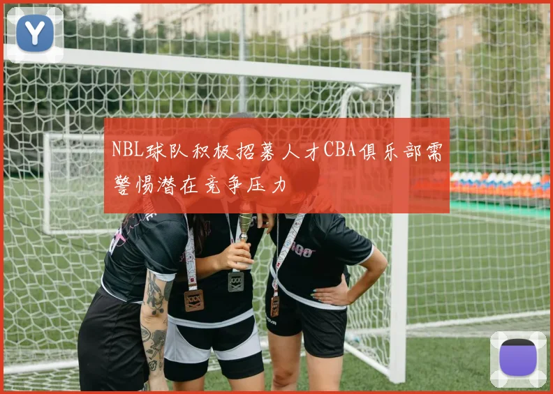 NBL球队积极招募人才CBA俱乐部需警惕潜在竞争压力