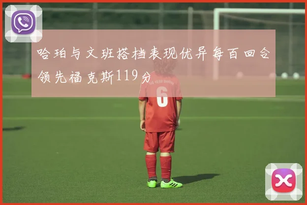 哈珀与文班搭档表现优异每百回合领先福克斯119分