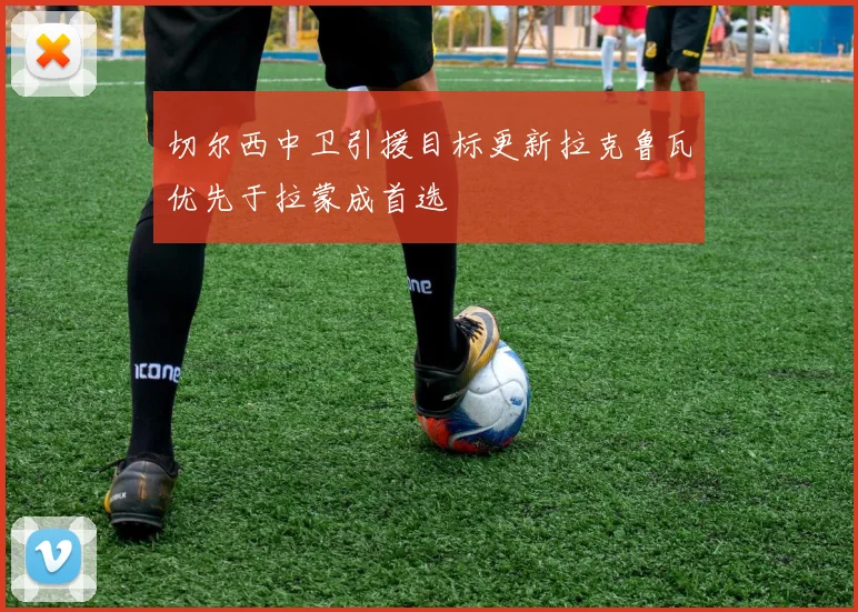 切尔西中卫引援目标更新拉克鲁瓦优先于拉蒙成首选