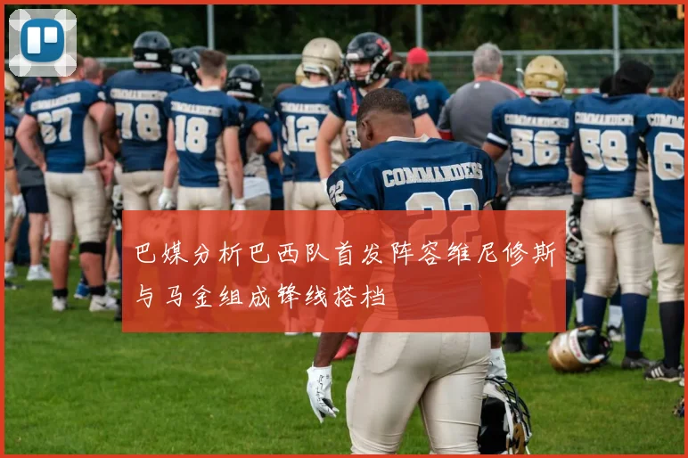 巴媒分析巴西队首发阵容维尼修斯与马金组成锋线搭档