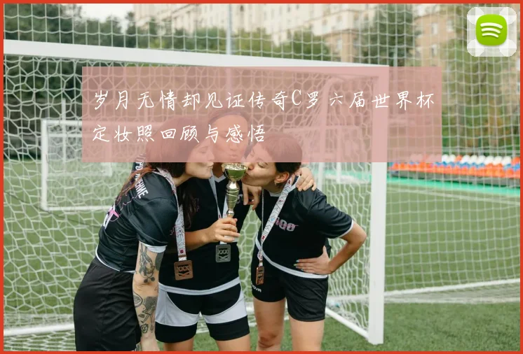 岁月无情却见证传奇C罗六届世界杯定妆照回顾与感悟