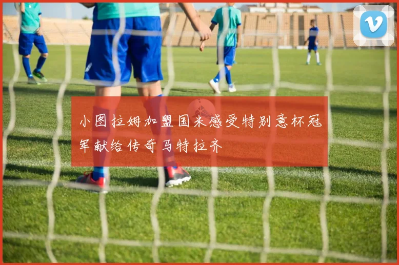 小图拉姆加盟国米感受特别意杯冠军献给传奇马特拉齐