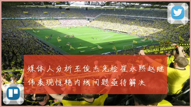 媒体人分析王俊杰免检崔永熙赵继伟表现惊艳内线问题亟待解决