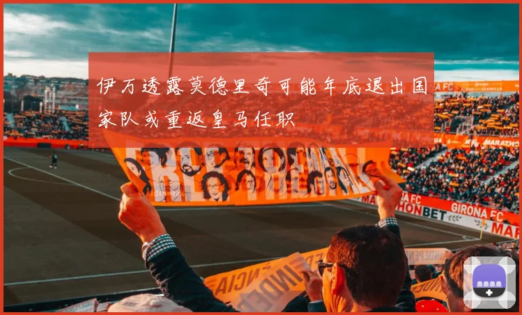 伊万透露莫德里奇可能年底退出国家队或重返皇马任职