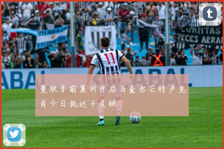 曼联季前集训开启马奎尔芒特卢克肖今日抵达卡灵顿